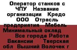 Оператор станков с ЧПУ › Название организации ­ Кредо, ООО › Отрасль предприятия ­ Мебель › Минимальный оклад ­ 60 000 - Все города Работа » Вакансии   . Тверская обл.,Вышний Волочек г.